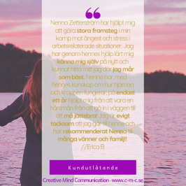 Kundutlåtande: Nenna Zetterström har hjälpt mig att göra stora framsteg i min kamp mot ångest och stress i arbetsrelaterade situationer. Jag har genom hennes hjälp lärt mig känna mig själv på nytt och kunnat hitta mitt jag där jag mår som bäst. Nenna har, med hennes kunskap om hur hjärnan och kroppen fungerar, på endast ett år hjälpt mig från att vara en hårsmån från att gå in i väggen till att må jättebra! Jag är evigt tacksam att jag går till henne och har rekommenderat Nenna till många vänner och familj! // Erica B - Coach, hypnos, ledarskap - Nenna Zetterström & Creative mInd Communication - jag hjälper dig med din utveckling Kundutlåtande: Nenna Zetterström har hjälpt mig att göra stora framsteg i min kamp mot ångest och stress i arbetsrelaterade situationer. Jag har genom hennes hjälp lärt mig känna mig själv på nytt och kunnat hitta mitt jag där jag mår som bäst. Nenna har, med hennes kunskap om hur hjärnan och kroppen fungerar, på endast ett år hjälpt mig från att vara en hårsmån från att gå in i väggen till att må jättebra! Jag är evigt tacksam att jag går till henne och har rekommenderat Nenna till många vänner och familj! // Erica B - Coach, hypnos, ledarskap - Nenna Zetterström & Creative mInd Communication - jag hjälper dig med din utveckling
